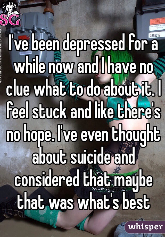 I've been depressed for a while now and I have no clue what to do about it. I feel stuck and like there's no hope. I've even thought about suicide and considered that maybe that was what's best