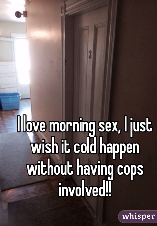 I love morning sex, I just wish it cold happen without having cops involved!! 