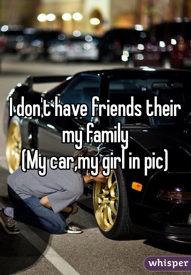 I don't have friends their my family 
(My car,my girl in pic) 