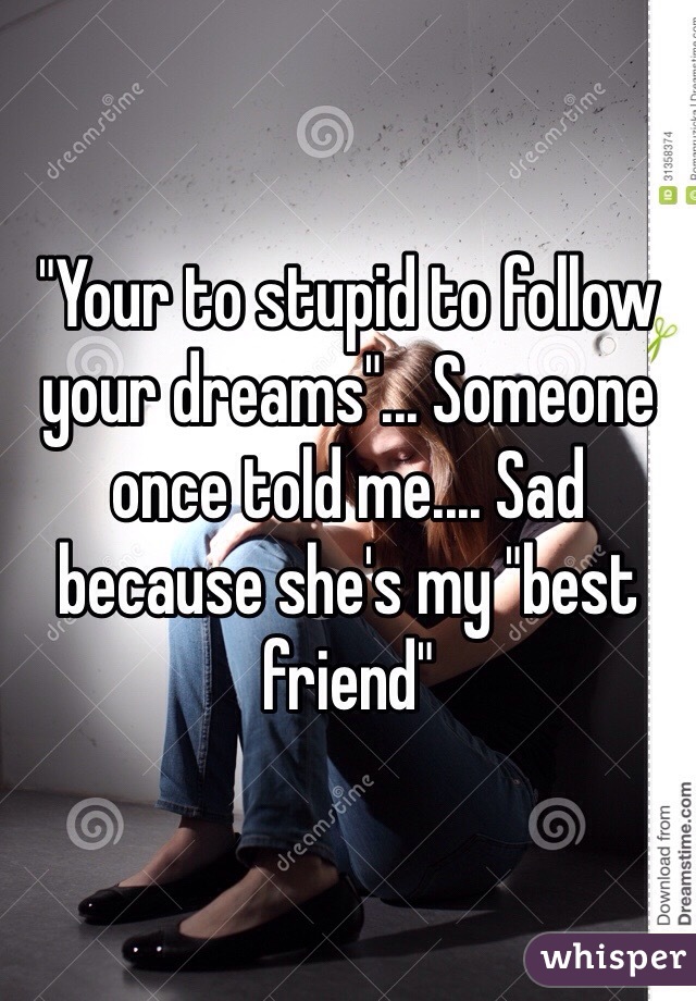 "Your to stupid to follow your dreams"... Someone once told me.... Sad because she's my "best friend"