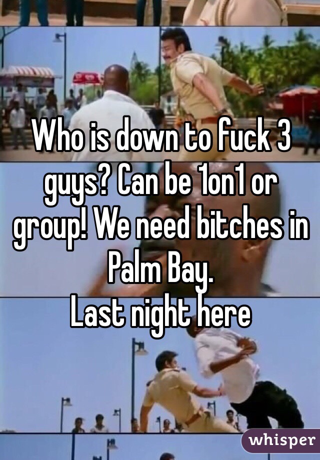 Who is down to fuck 3 guys? Can be 1on1 or group! We need bitches in Palm Bay. 
Last night here 