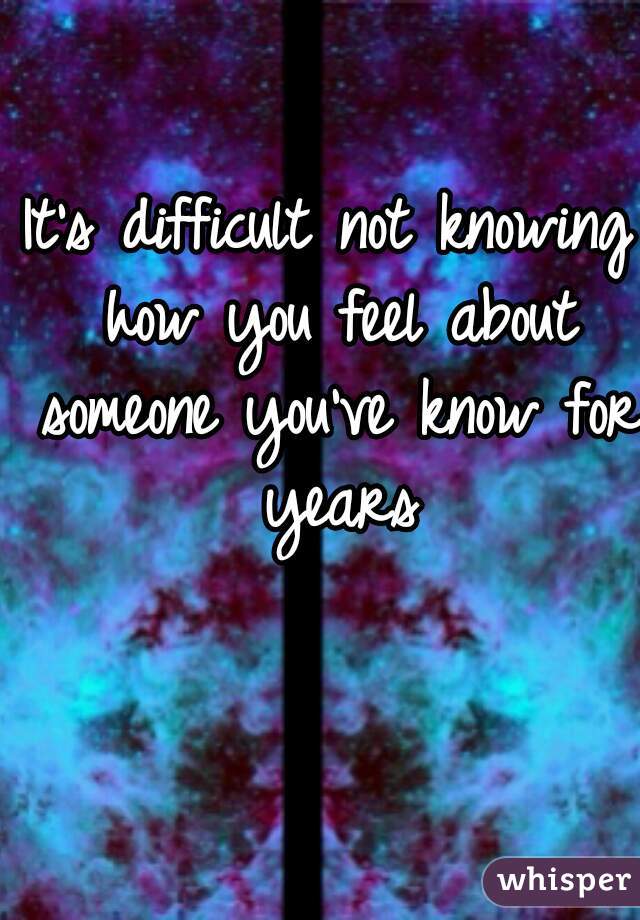 It's difficult not knowing how you feel about someone you've know for years