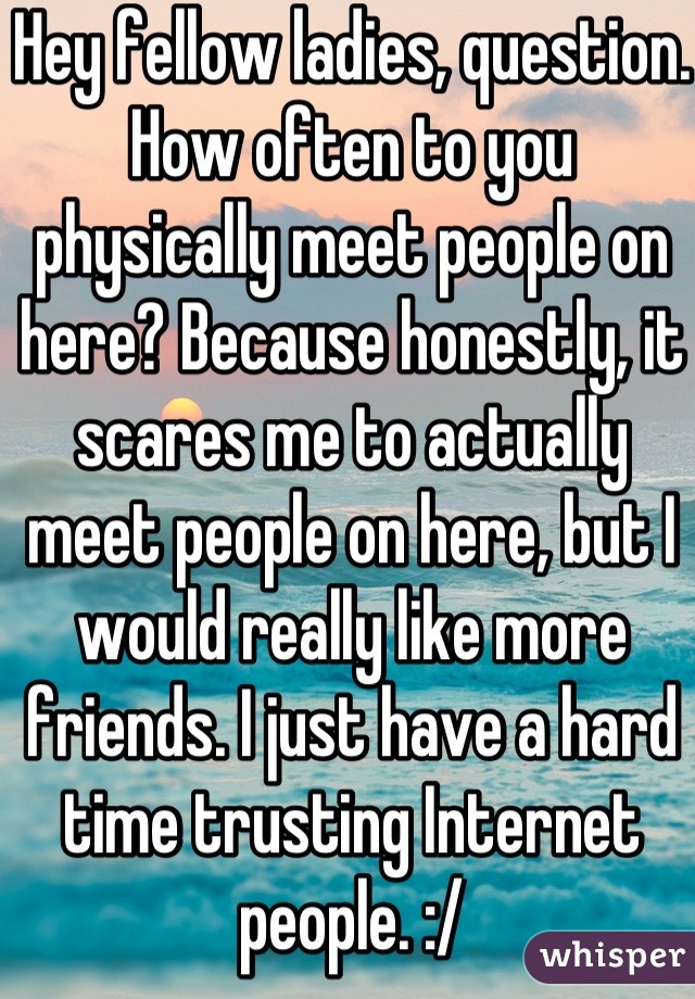 Hey fellow ladies, question. How often to you physically meet people on here? Because honestly, it scares me to actually meet people on here, but I would really like more friends. I just have a hard time trusting Internet people. :/