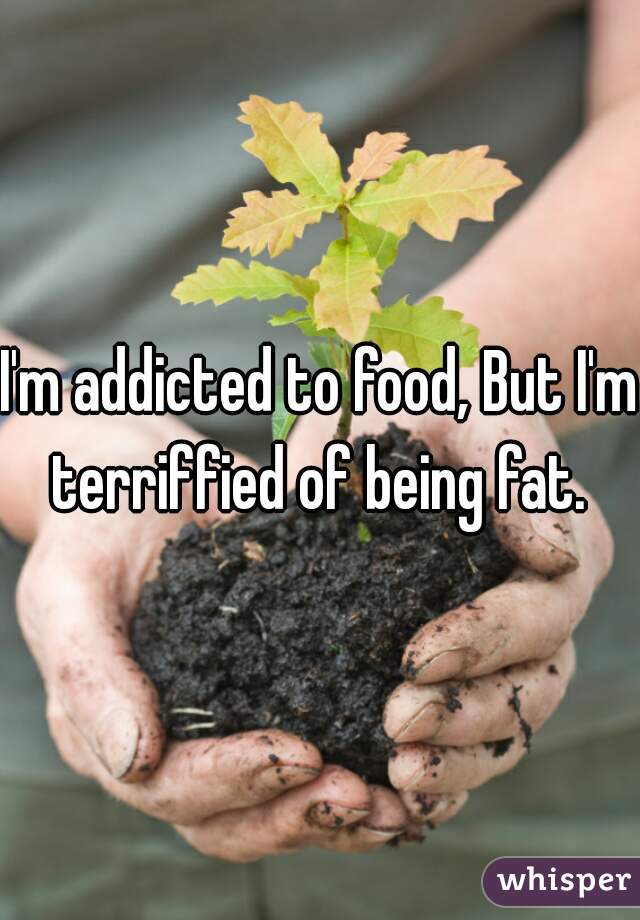 I'm addicted to food, But I'm terriffied of being fat. 