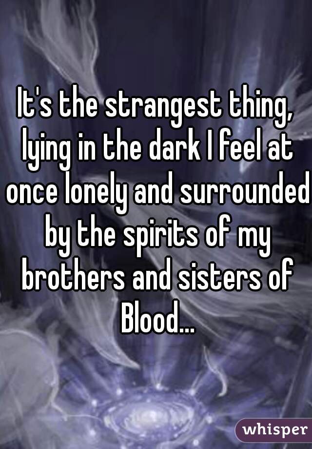 It's the strangest thing, lying in the dark I feel at once lonely and surrounded by the spirits of my brothers and sisters of Blood...