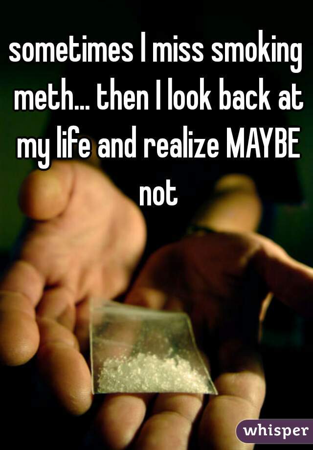 sometimes I miss smoking meth... then I look back at my life and realize MAYBE not