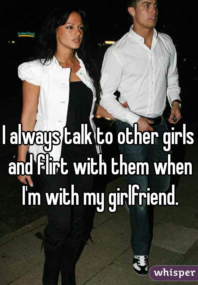 I always talk to other girls and flirt with them when I'm with my girlfriend.