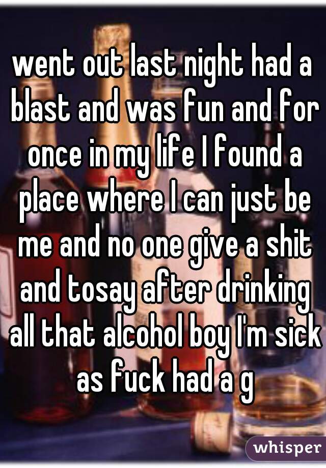 went out last night had a blast and was fun and for once in my life I found a place where I can just be me and no one give a shit and tosay after drinking all that alcohol boy I'm sick as fuck had a g