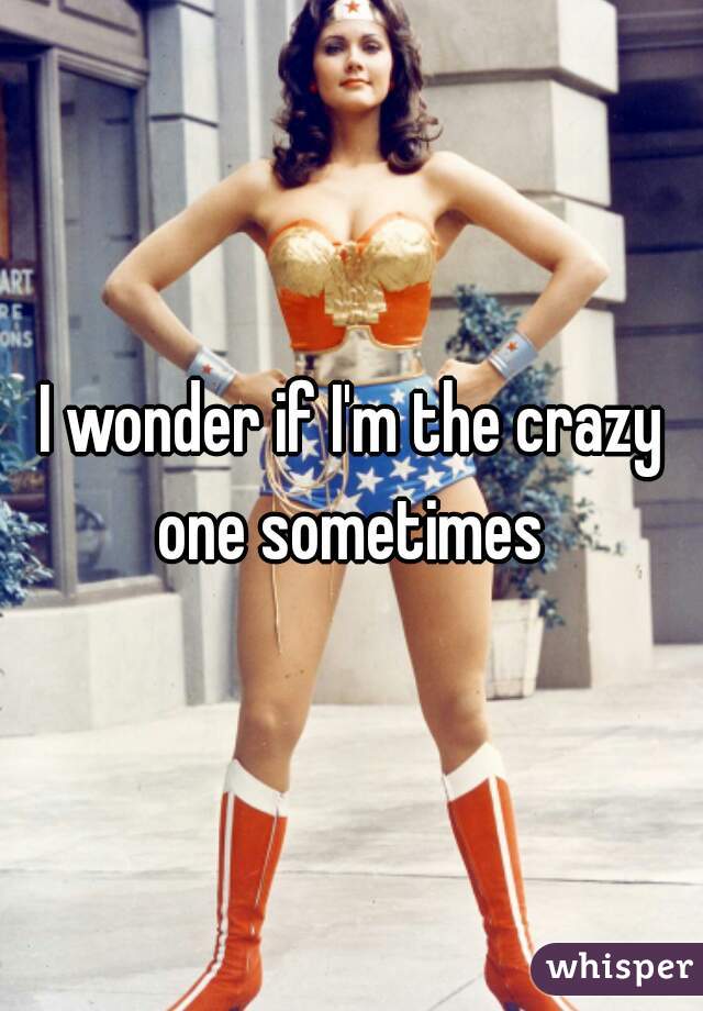 I wonder if I'm the crazy one sometimes 