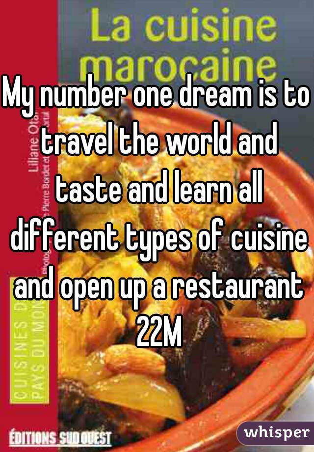 My number one dream is to travel the world and taste and learn all different types of cuisine and open up a restaurant 22M