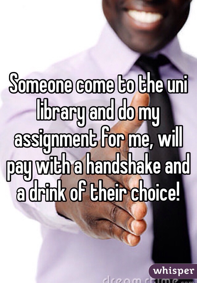 Someone come to the uni library and do my assignment for me, will pay with a handshake and a drink of their choice! 
