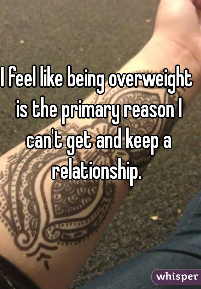 I feel like being overweight is the primary reason I can't get and keep a relationship. 
