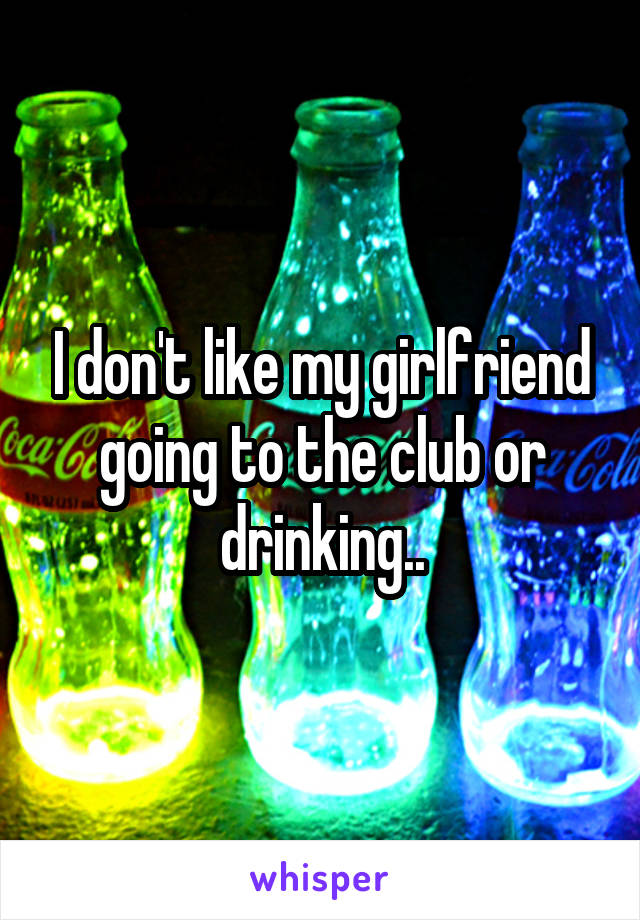 I don't like my girlfriend going to the club or drinking..