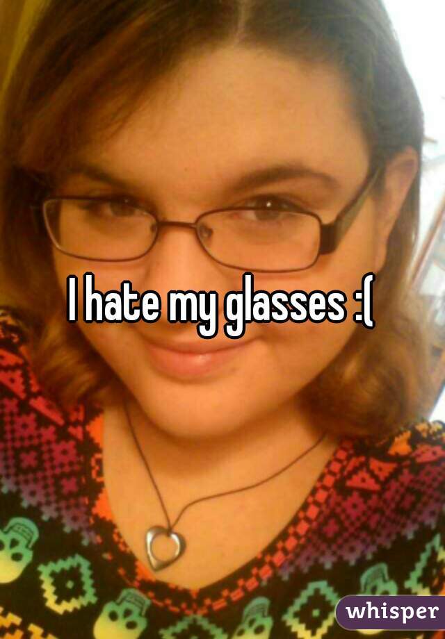 I hate my glasses :(