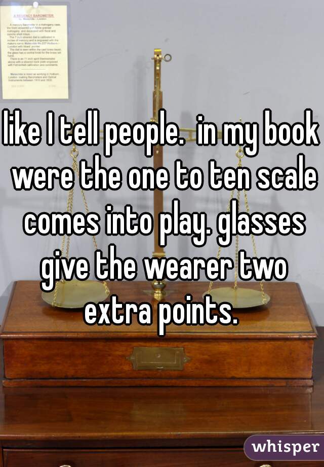 like I tell people.  in my book were the one to ten scale comes into play. glasses give the wearer two extra points. 
