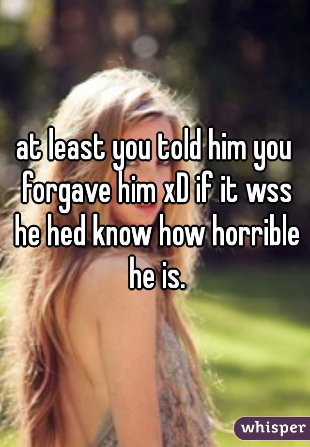 at least you told him you forgave him xD if it wss he hed know how horrible he is.
