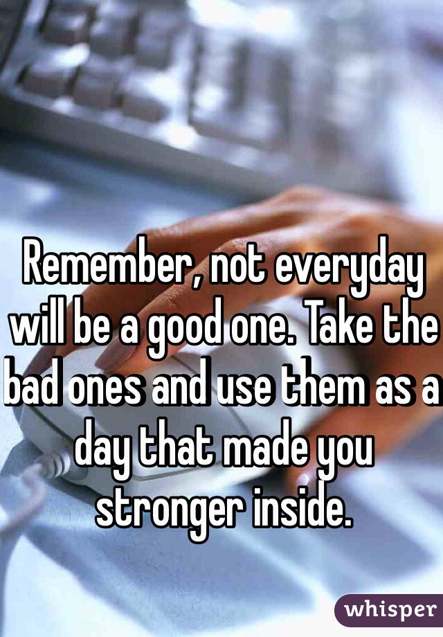 Remember, not everyday will be a good one. Take the bad ones and use them as a day that made you stronger inside. 