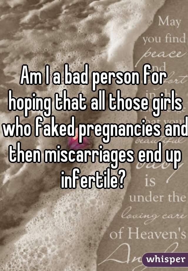 Am I a bad person for hoping that all those girls who faked pregnancies and then miscarriages end up infertile? 