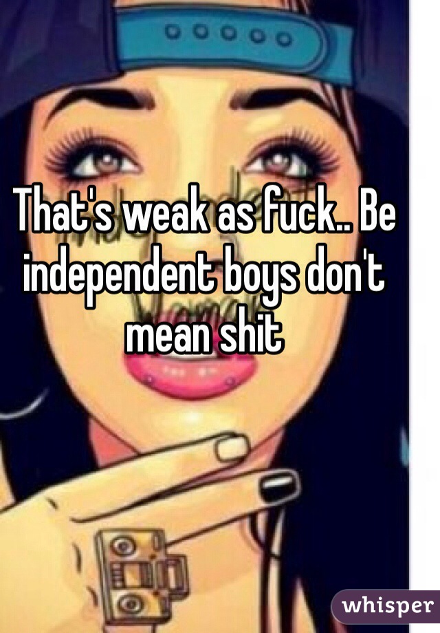 That's weak as fuck.. Be independent boys don't mean shit