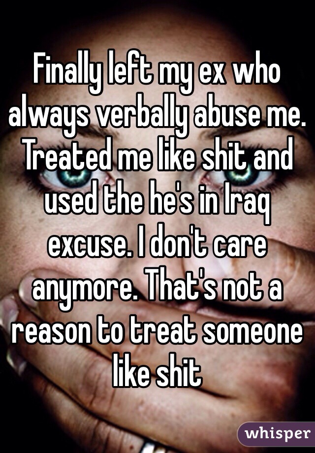 Finally left my ex who always verbally abuse me. Treated me like shit and used the he's in Iraq excuse. I don't care anymore. That's not a reason to treat someone like shit