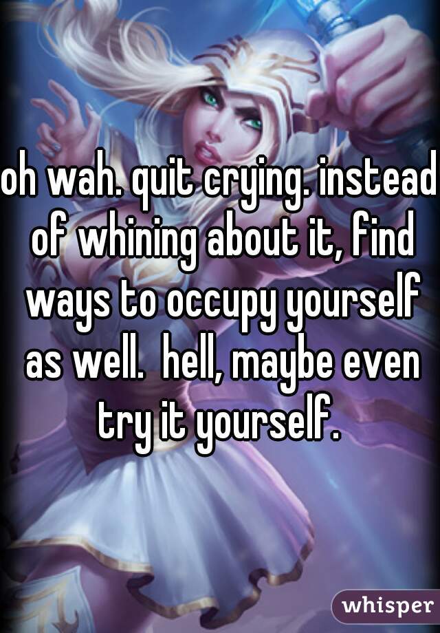 oh wah. quit crying. instead of whining about it, find ways to occupy yourself as well.  hell, maybe even try it yourself. 