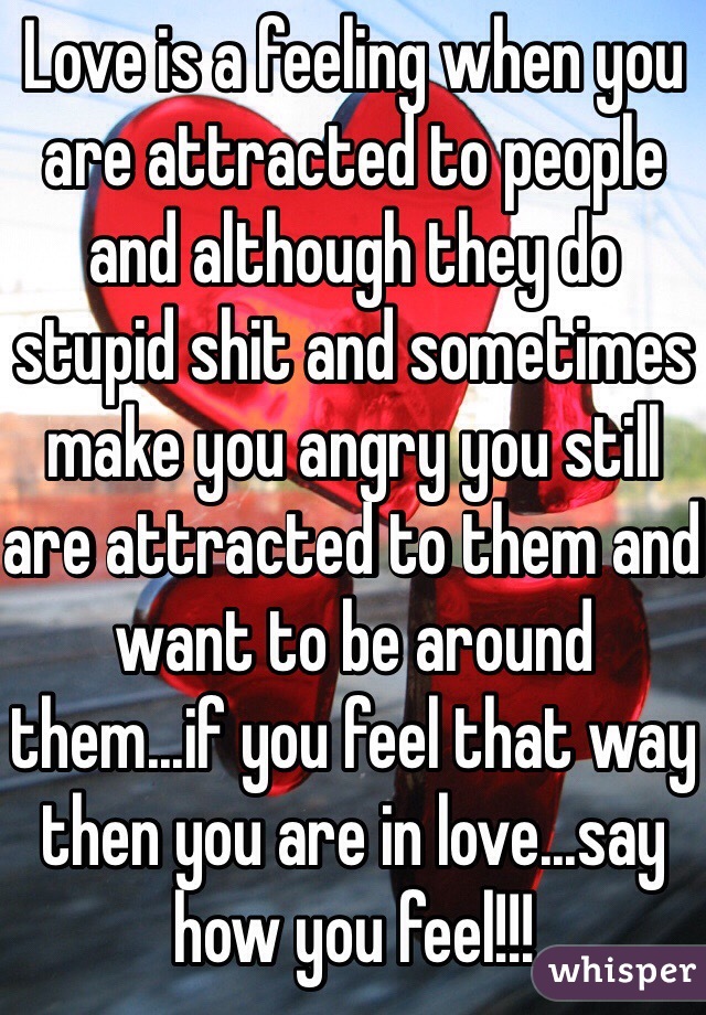 Love is a feeling when you are attracted to people and although they do stupid shit and sometimes make you angry you still are attracted to them and want to be around them...if you feel that way then you are in love...say how you feel!!!