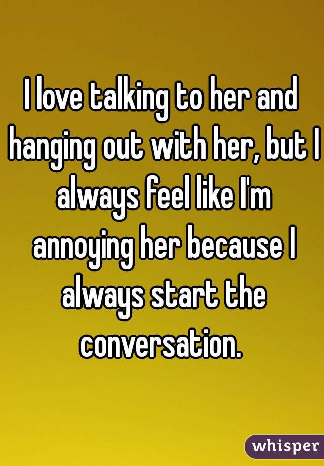 I love talking to her and hanging out with her, but I always feel like I'm annoying her because I always start the conversation. 