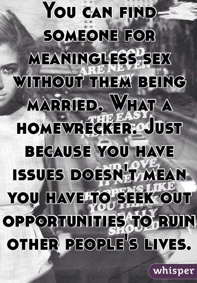 You can find someone for meaningless sex without them being married. What a homewrecker. Just because you have issues doesn't mean you have to seek out opportunities to ruin other people's lives. 