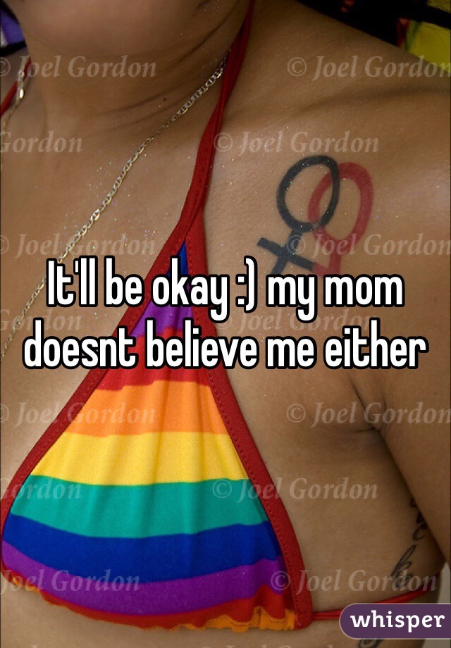 It'll be okay :) my mom doesnt believe me either 