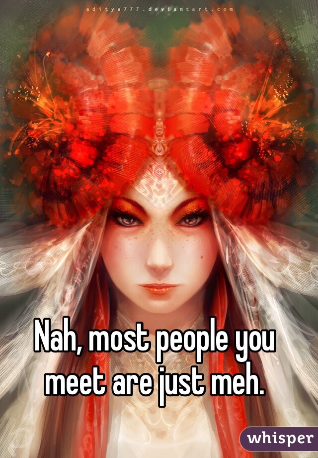 Nah, most people you meet are just meh. 
