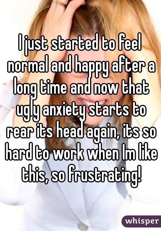 I just started to feel normal and happy after a long time and now that ugly anxiety starts to rear its head again, its so hard to work when Im like this, so frustrating!