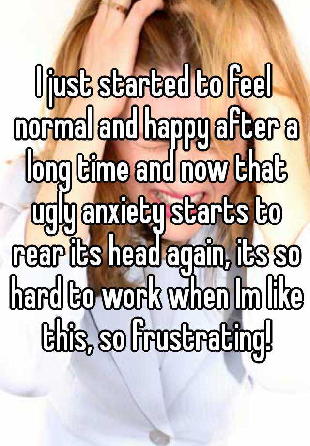 I just started to feel normal and happy after a long time and now that ugly anxiety starts to rear its head again, its so hard to work when Im like this, so frustrating!