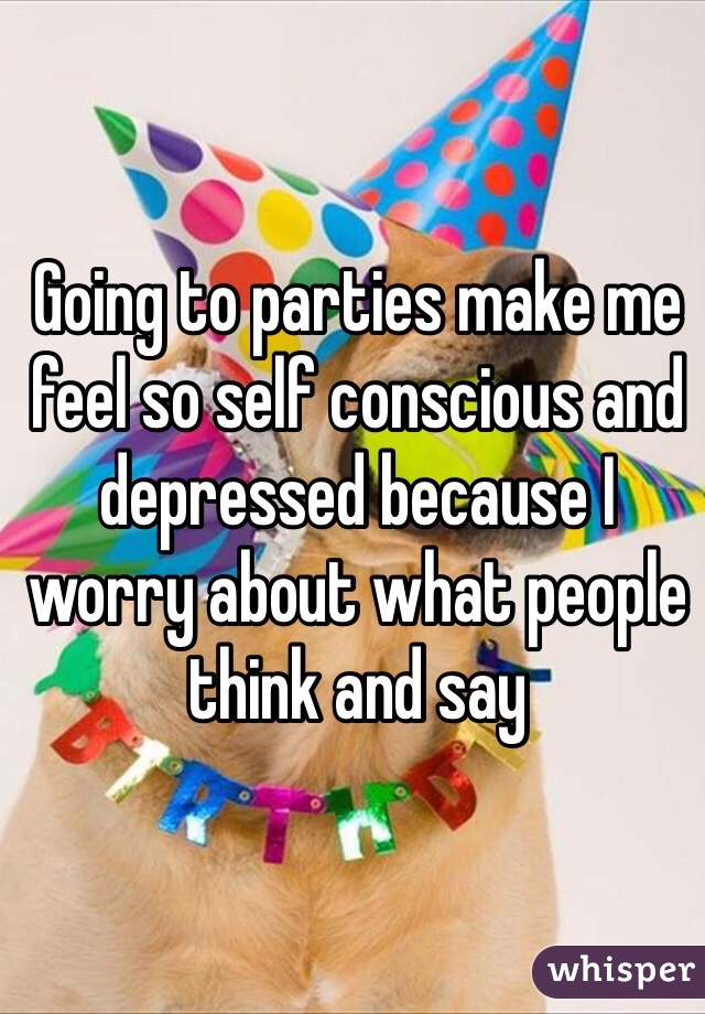 Going to parties make me feel so self conscious and depressed because I worry about what people think and say 