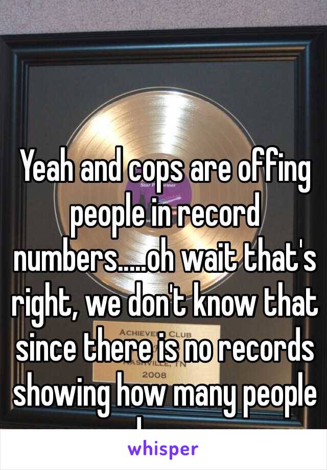 Yeah and cops are offing people in record numbers.....oh wait that's right, we don't know that since there is no records showing how many people cops murder every year.  
