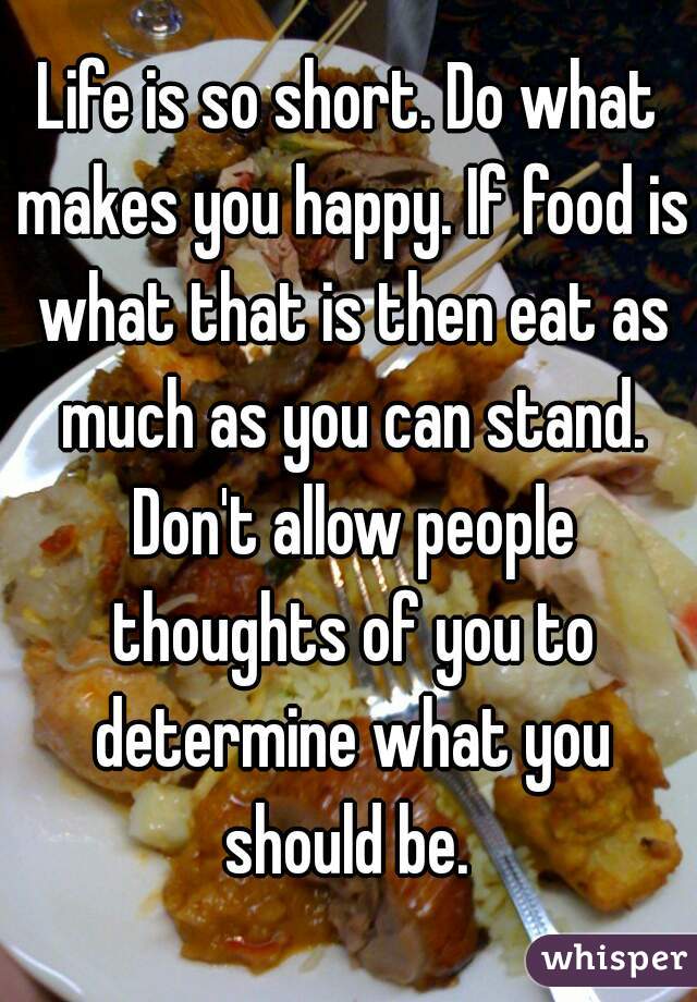 Life is so short. Do what makes you happy. If food is what that is then eat as much as you can stand. Don't allow people thoughts of you to determine what you should be. 