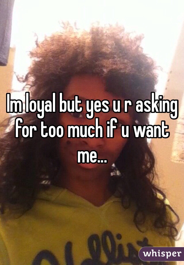 Im loyal but yes u r asking for too much if u want me...