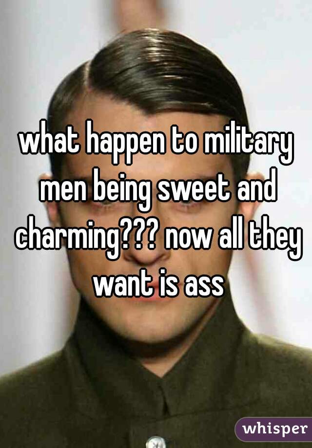what happen to military men being sweet and charming??? now all they want is ass