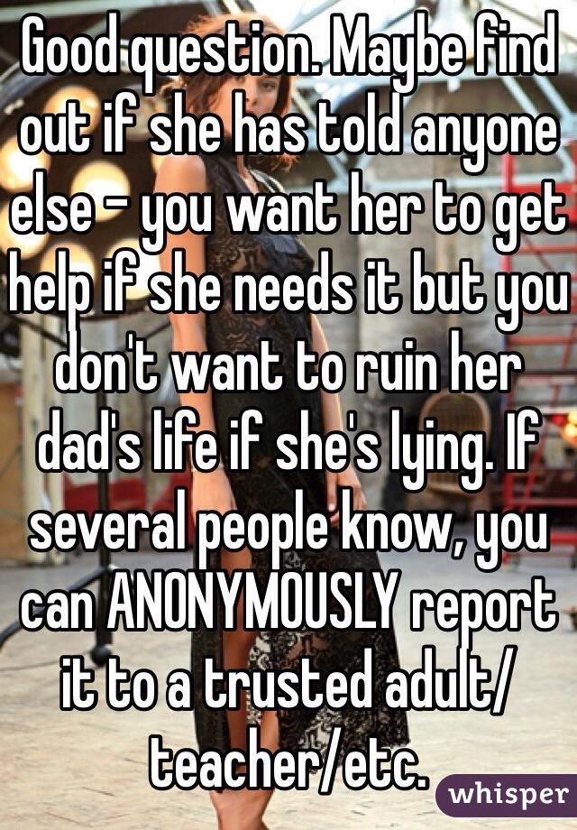 Good question. Maybe find out if she has told anyone else - you want her to get help if she needs it but you don't want to ruin her dad's life if she's lying. If several people know, you can ANONYMOUSLY report it to a trusted adult/teacher/etc.