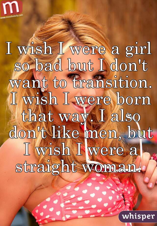 I wish I were a girl so bad but I don't want to transition. I wish I were born that way. I also don't like men, but I wish I were a straight woman. 