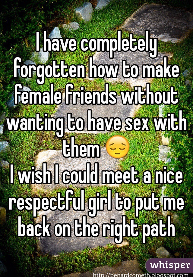 I have completely forgotten how to make female friends without wanting to have sex with them 😔 
I wish I could meet a nice respectful girl to put me back on the right path 