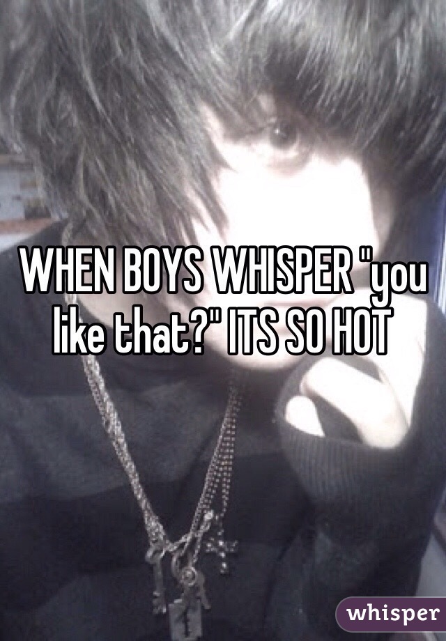 WHEN BOYS WHISPER "you like that?" ITS SO HOT