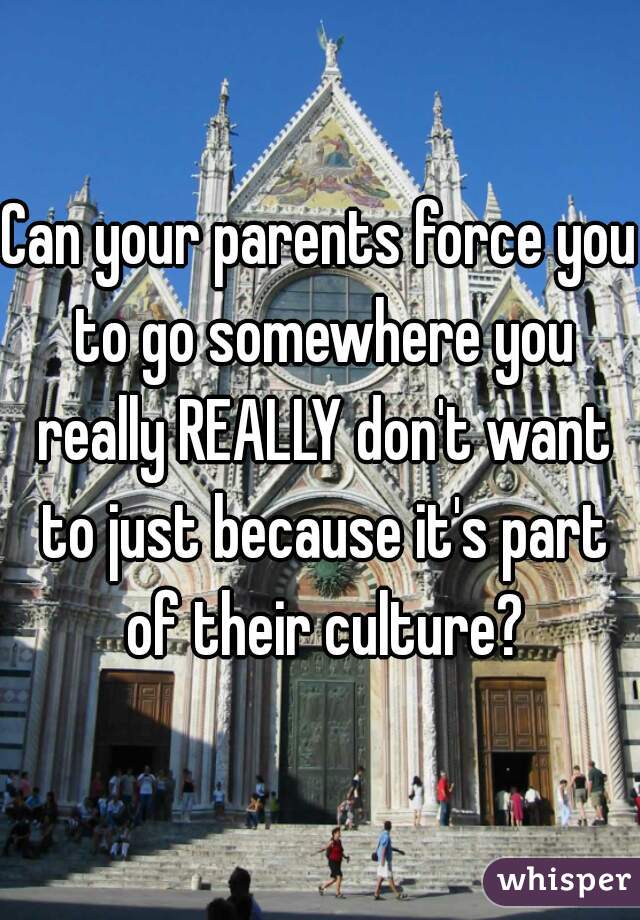 Can your parents force you to go somewhere you really REALLY don't want to just because it's part of their culture?