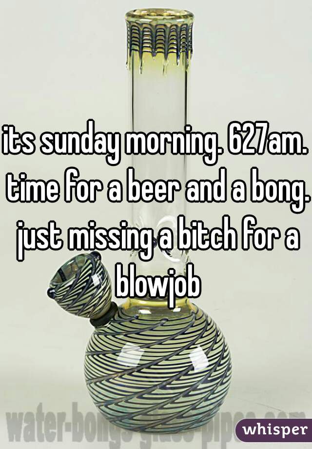 its sunday morning. 627am. time for a beer and a bong. just missing a bitch for a blowjob