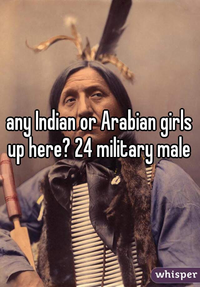 any Indian or Arabian girls up here? 24 military male 