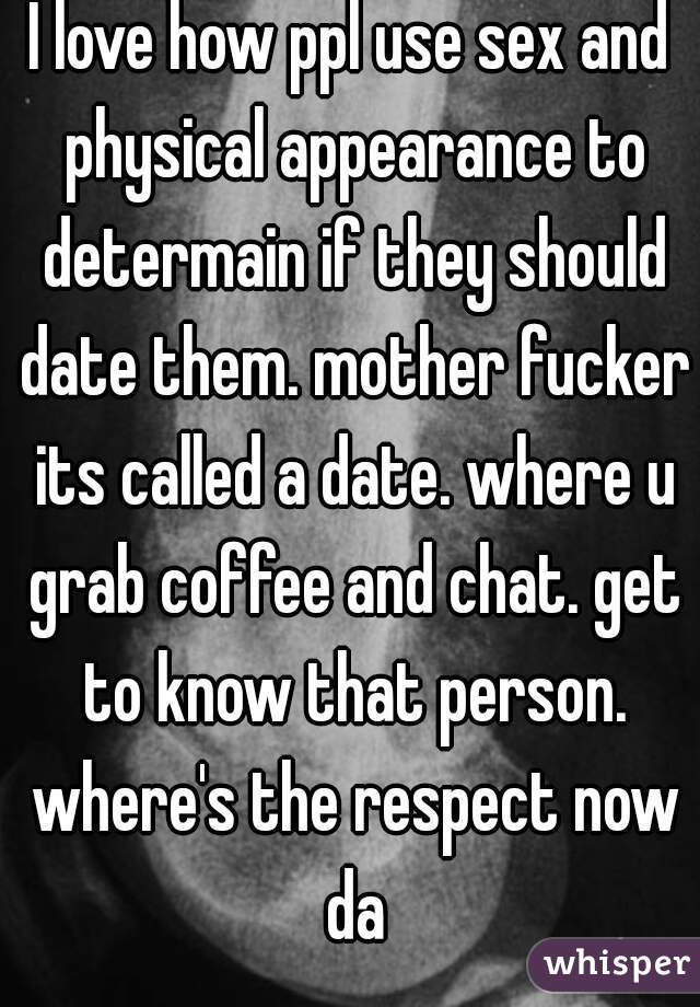 I love how ppl use sex and physical appearance to determain if they should date them. mother fucker its called a date. where u grab coffee and chat. get to know that person. where's the respect now da