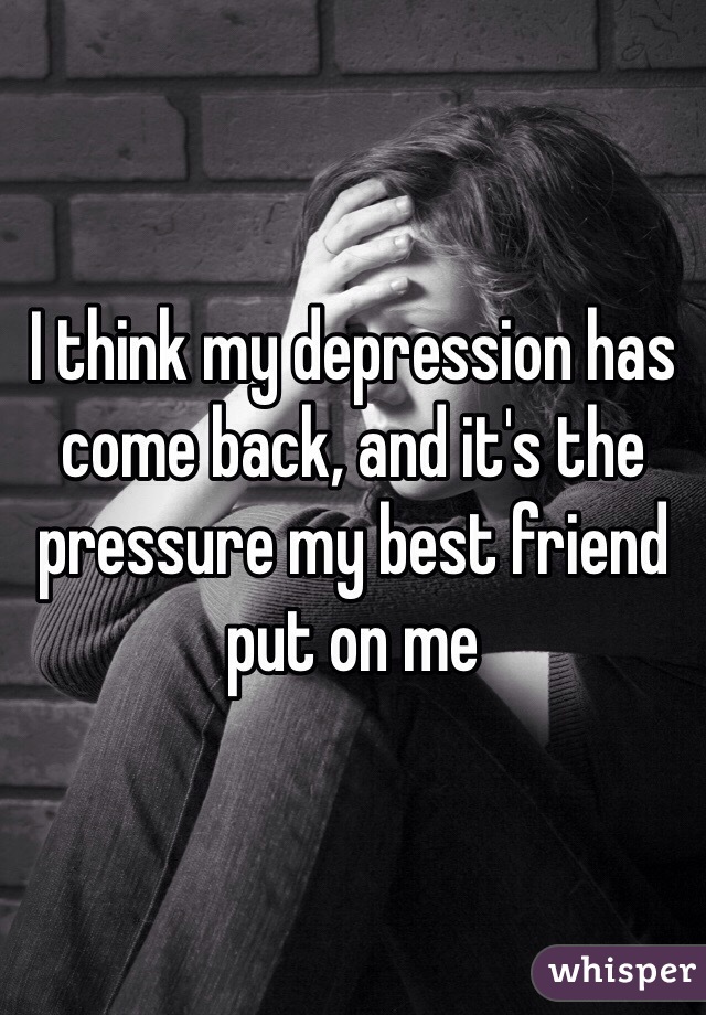 I think my depression has come back, and it's the pressure my best friend put on me 