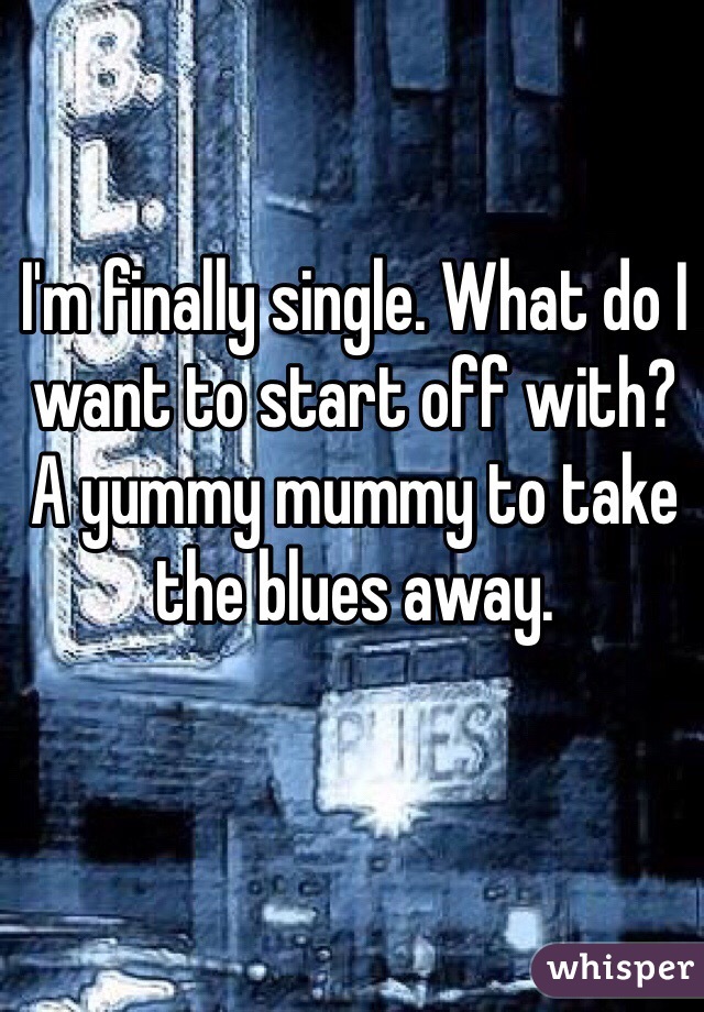 I'm finally single. What do I want to start off with? 
A yummy mummy to take the blues away. 