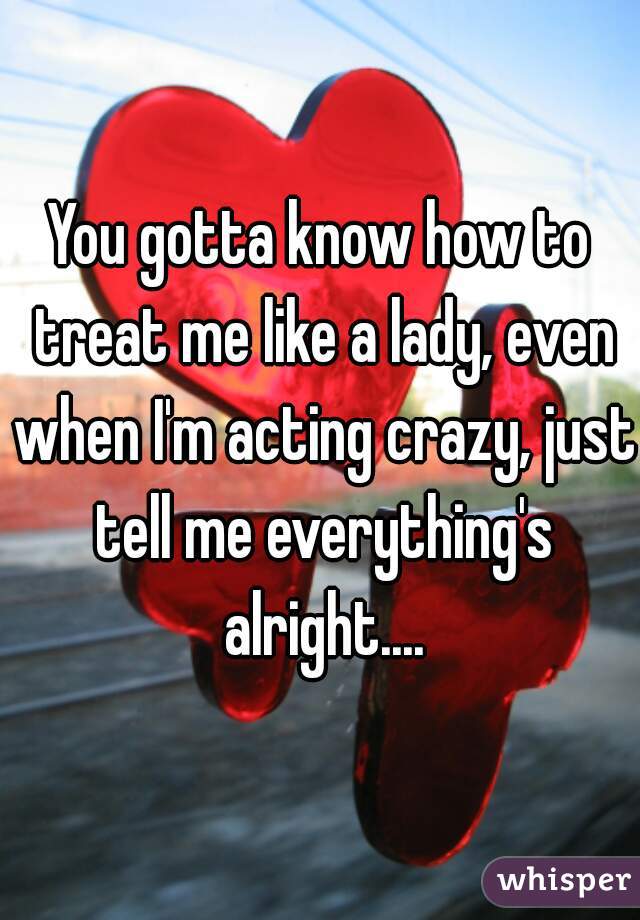 You gotta know how to treat me like a lady, even when I'm acting crazy, just tell me everything's alright....