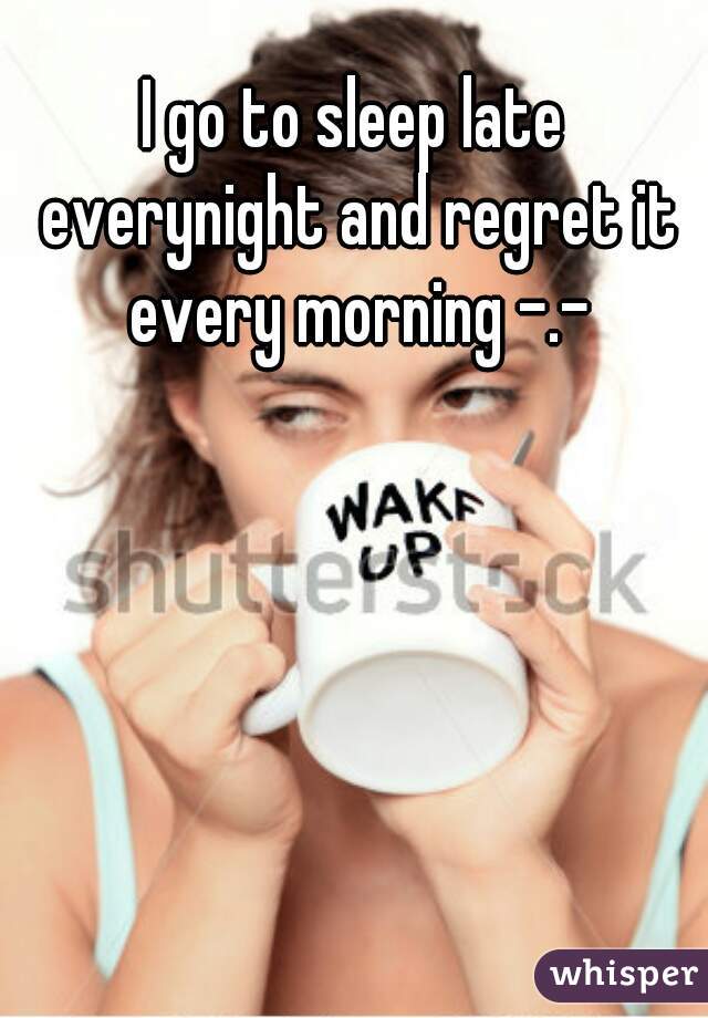 I go to sleep late everynight and regret it every morning -.-