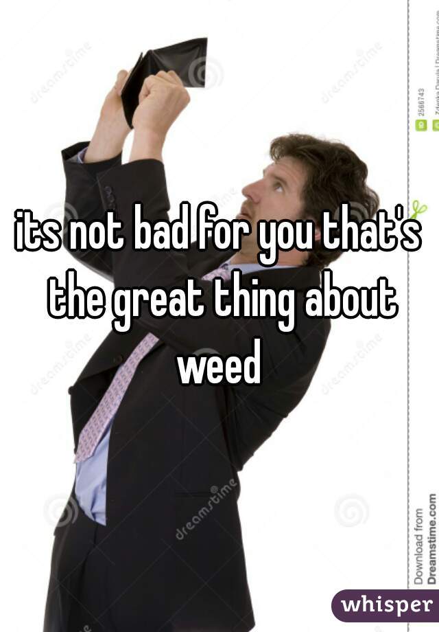 its not bad for you that's the great thing about weed 